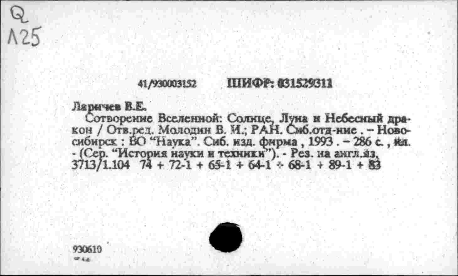 ﻿№5
41/930003152 ШИФР: 031529311
Ламгче* В.Е,
Сотворение Вселенной: Солнце Луна н Небесный дракон / Отв.ред. Молодим В. И.; РАН. Смб.отд-ние . - Новосибирск : ВО “Наука”. Сиб. изд. фирма , 1993 . - 286 с., йя. - (Сер. “История науки и техники”)- - Рез. на англлз. 3713/1.104 74 + 72-1 + 65-1 + 64-1 4- 68-1 + 89-1 + 83
930610